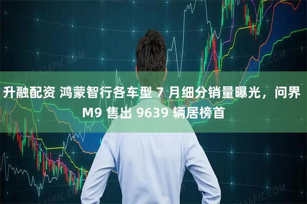 升融配资 鸿蒙智行各车型 7 月细分销量曝光，问界 M9 售出 9639 辆居榜首