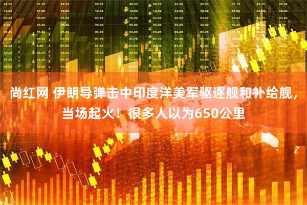 尚红网 伊朗导弹击中印度洋美军驱逐舰和补给舰，当场起火！很多人以为650公里