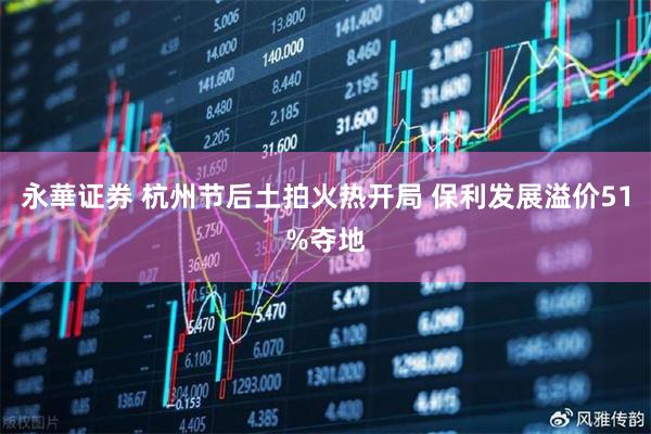 永華证券 杭州节后土拍火热开局 保利发展溢价51%夺地