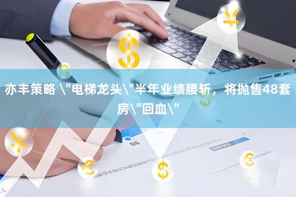亦丰策略 ＂电梯龙头＂半年业绩腰斩，将抛售48套房＂回血＂